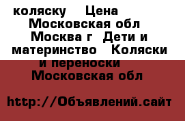 коляску  › Цена ­ 2 000 - Московская обл., Москва г. Дети и материнство » Коляски и переноски   . Московская обл.